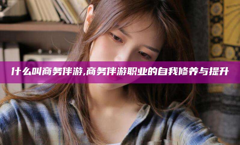 固原什么叫商务伴游,商务伴游职业的自我修养与提升