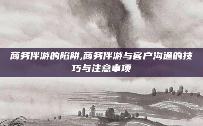 固原商务伴游的陷阱,商务伴游与客户沟通的技巧与注意事项