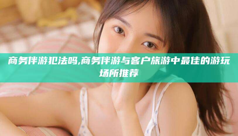 固原商务伴游犯法吗,商务伴游与客户旅游中最佳的游玩场所推荐