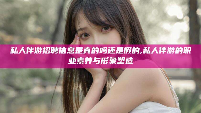 私人伴游招聘信息是真的吗还是假的,私人伴游的职业素养与形象塑造