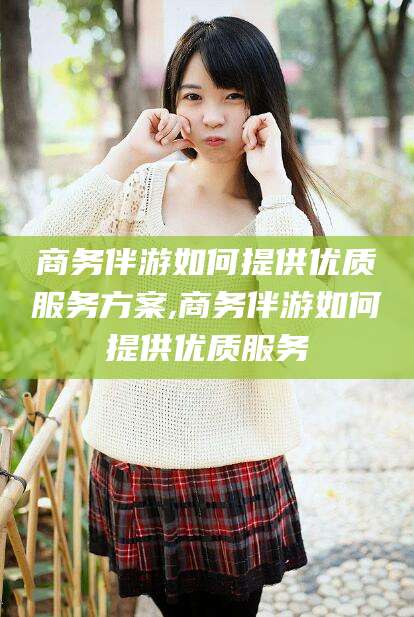 商务伴游如何提供优质服务方案,商务伴游如何提供优质服务