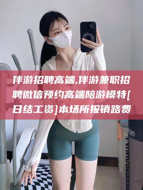 固原伴游招聘高端,伴游兼职招聘微信预约高端陪游模特[日结工资]本场所报销路费