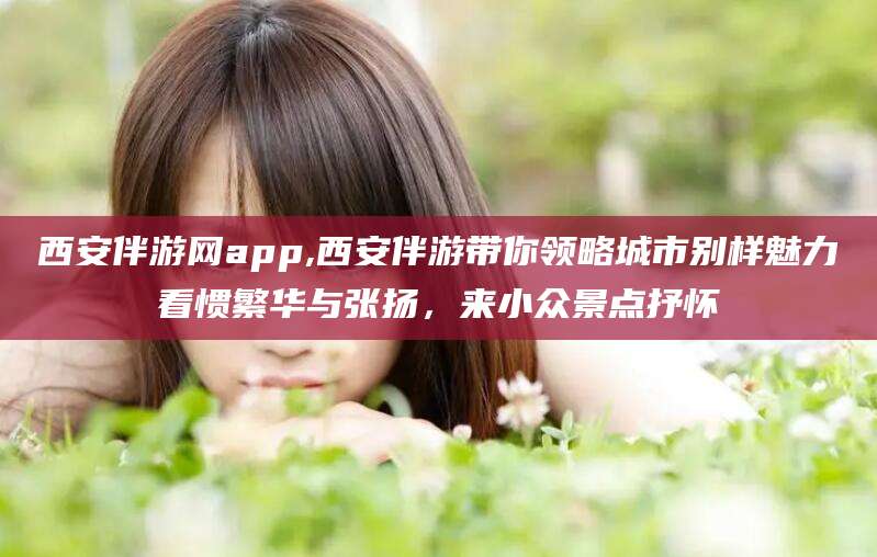 固原西安伴游网app,西安伴游带你领略城市别样魅力看惯繁华与张扬，来小众景点抒怀