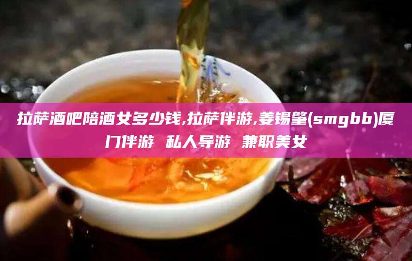 固原拉萨酒吧陪酒女多少钱,拉萨伴游,姜锡肇(smgbb)厦门伴游 私人导游 兼职美女