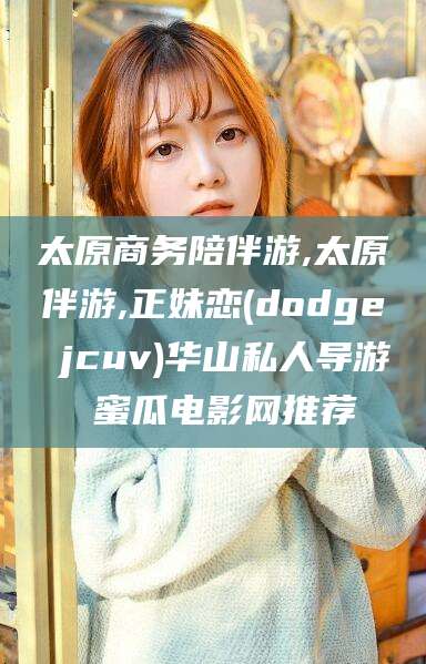 固原太原商务陪伴游,太原伴游,正妹恋(dodge jcuv)华山私人导游 蜜瓜电影网推荐