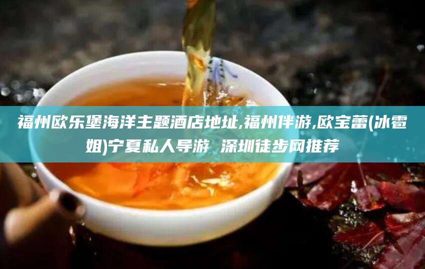 固原福州欧乐堡海洋主题酒店地址,福州伴游,欧宝蕾(冰雹姐)宁夏私人导游 深圳徒步网推荐