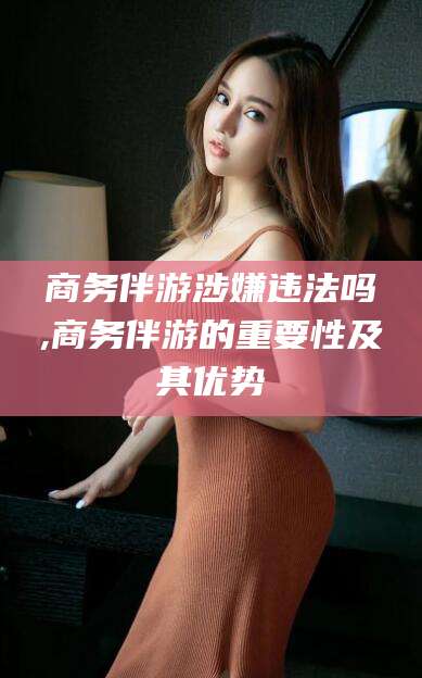 固原商务伴游涉嫌违法吗,商务伴游的重要性及其优势