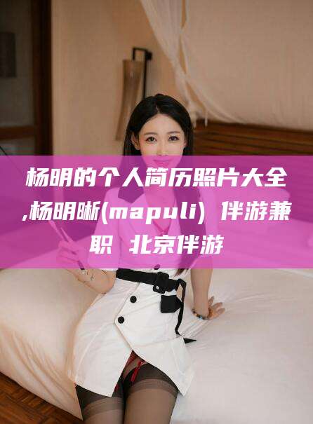 固原杨明的个人简历照片大全,杨明晰(mapuli) 伴游兼职 北京伴游