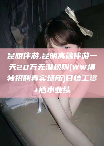 固原昆明伴游,昆明高端伴游一天20万无潜规则(WW模特招聘真实场所)日结工资+酒水业绩