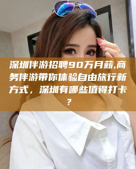 固原深圳伴游招聘90万月薪,商务伴游带你体验自由旅行新方式，深圳有哪些值得打卡？