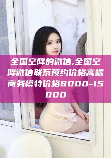 固原全国空降的微信,全国空降微信联系预约价格高端商务模特价格8000-15000