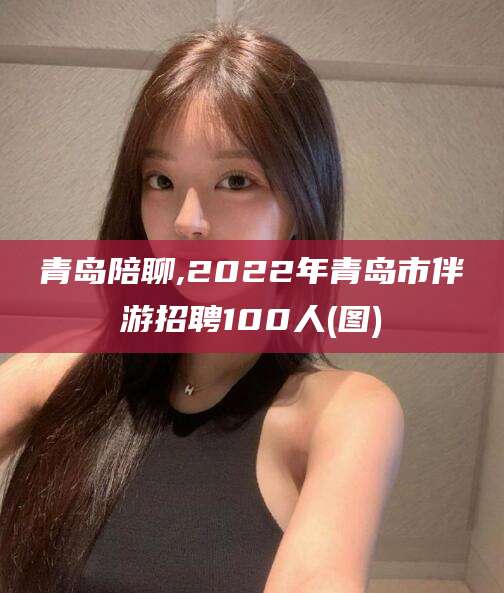 固原青岛陪聊,2022年青岛市伴游招聘100人(图)
