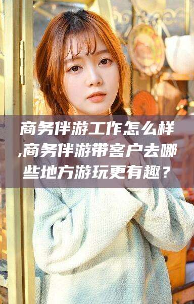 固原商务伴游工作怎么样,商务伴游带客户去哪些地方游玩更有趣？