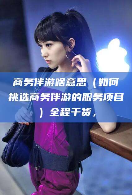 固原商务伴游啥意思（如何挑选商务伴游的服务项目）全程干货，