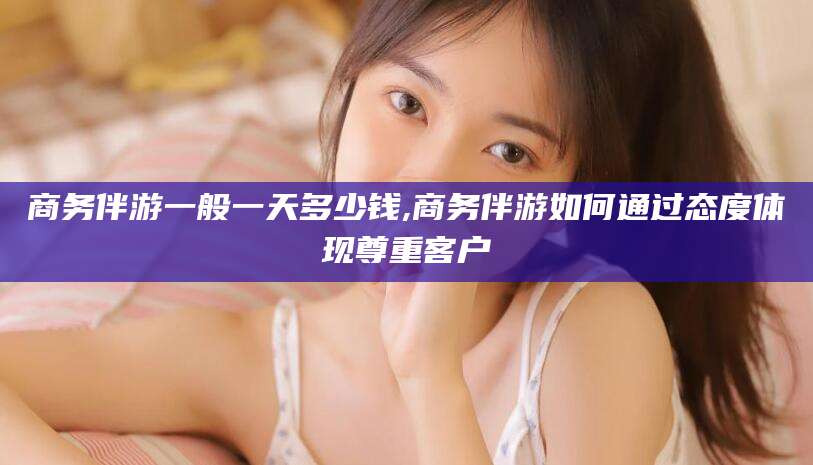 固原商务伴游一般一天多少钱,商务伴游如何通过态度体现尊重客户