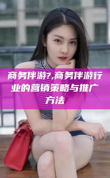 固原商务伴游?,商务伴游行业的营销策略与推广方法