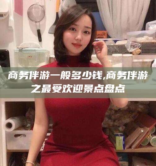 固原商务伴游一般多少钱,商务伴游之最受欢迎景点盘点