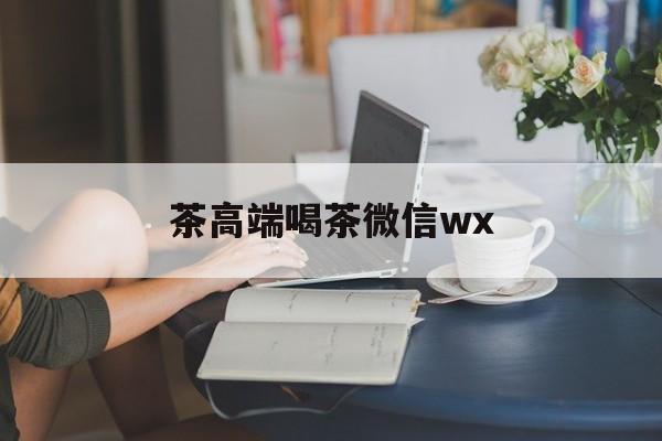 固原东莞东城高端喝茶微信最新资讯（谁能告诉我哪里有固原茶高端喝茶微信wx？）
